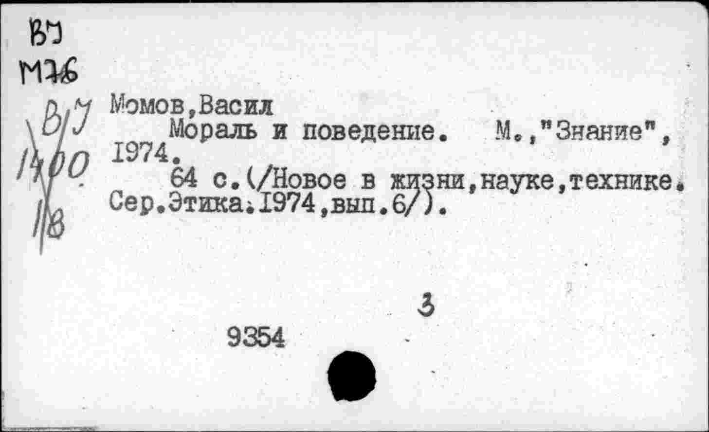 ﻿пи м !\Р0
Момов,Басил
Мораль и поведение. М.,"Знание",
64 с.(/Новое в жизни,науке,технике Сер.ЭтикаД974,вып.б/).
9354